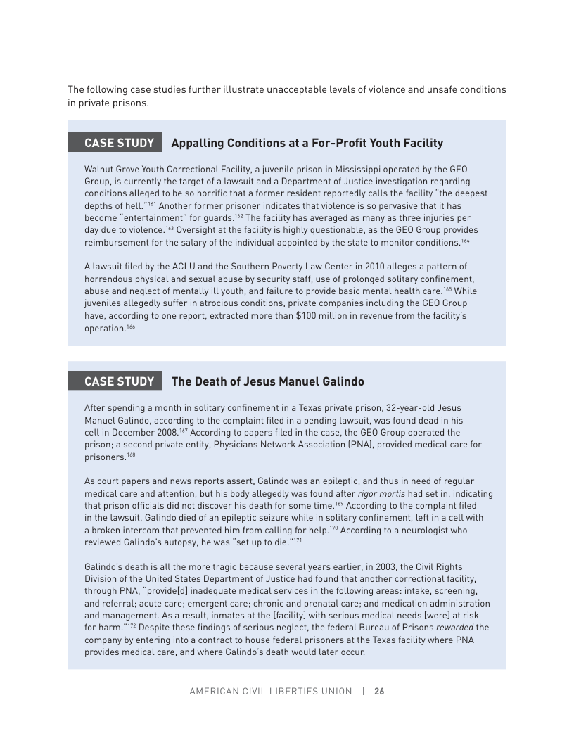The following case studies further illustrate unacceptable levels of violence and unsafe conditions in private prisons.  Appalling Conditions at a For-Profit Youth Facility  Walnut Grove Youth Correctional Facilty, a juvenile prison in Mississippi operated by the GEO Group, is currently the target of a lawsuit and a Department of Justice investigation regarding conditions alleged to be so horrific that a former resident reportedly calls the facility “the deepest depths of hell." Another former prisoner indicates that violence is so pervasive that it has become "entertainment” for guards."" The facility has averaged as many as three injuries per day due to violence.* Oversight at the faciliy is highly questionable, as the GEO Group provides reimbursement for the salary of the individual appointed by the state to monitor conditions. ™  Alawsuit iled by the ACLU and the Southern Poverty Law Center in 2010 alleges a pattern of horrendous physical and sexual abuse by security staff, use of prolonged solitary confinement, abuse and neglect of mentally ll youth, and failure to provide basic mental health care. " While juveniles allegedly suffer in atrocious conditions, private companies including the GEO Group have, according to one report, extracted more than $100 million i revenue from the facility’s operation  The Death of Jesus Manuel Galindo  After spending a month in solitary confinement in a Texas private prison, 32-year-old Jesus Manuel Galindo, according to the complaint filed in a pending lawsuit, was found dead in his cellin December 2008."” According to papers filed in the case, the GEO Group operated the prison; a second private entity, Physicians Network Association (PNAI, provided medical care for prisoners ’  As court papers and news reports assert, Galindo was an epileptic, and thus in need of regular medical care and attention, but his body allegedly was found after rigor mortis had set in, indicating that prison officials did not discover his death for some time.’*” According to the complaint filed  in the lawsuit, Galindo died of an epileptic seizure while in solitary confinement, left in a cell with  a broken intercom that prevented him from calling for help.” According to a neurologist who reviewed Galindo’s autopsy, he was “set up to die """  Galindo’s death is all the more tragic because several years earlier, in 2003, the Civil Rights Division of the United States Department of Justice had found that another correctional facility, through PNA, "provideld] inadequate medical services in the following areas: intake, screening, and referral; acute care; emergent care; chronic and prenatal care; and medication administration and management. As a result, inmates at the [facility] with serious medical needs [were] at risk for harm. " Despite these findings of serious neglect, the federal Bureau of Prisons rewarded the company by entering into a contract to house federal prisoners at the Texas facility where PNA provides medical care, and where Galindo’s death would later occur.  AMERICAN CIVIL LIBERTIES UNION | 26 